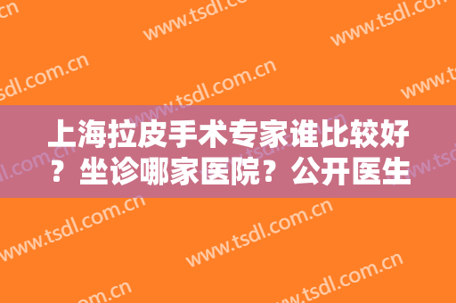 上海拉皮手术专家谁比较好？坐诊哪家医院？公开医生排名及价格收费情况