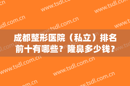 成都整形医院（私立）排名前十有哪些？隆鼻多少钱？附价格表一览(成都权威整形医院排名)
