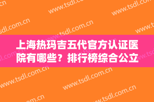 上海热玛吉五代官方认证医院有哪些？排行榜综合公立私立_九院案例揭晓！