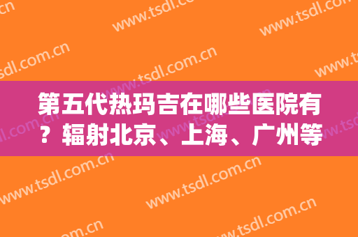 第五代热玛吉在哪些医院有？辐射北京、上海、广州等！排名榜在线查询！(上海第五代热玛吉哪里好)