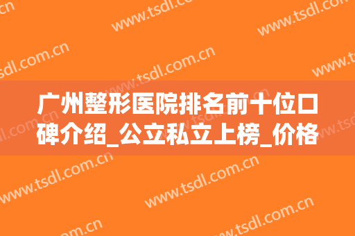 广州整形医院排名前十位口碑介绍_公立私立上榜_价格价目查询(广州整形医院公立的哪家好)