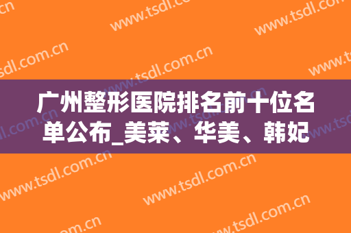 广州整形医院排名前十位名单公布_美莱、华美、韩妃等私立医院上榜(广州整形医院)