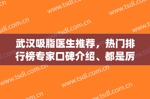 武汉吸脂医生推荐，热门排行榜专家口碑介绍、都是厉害的医生(武汉最好的吸脂手术医生排名)