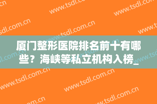 厦门整形医院排名前十有哪些？海峡等私立机构入榜_附隆鼻价格查询(厦门哪家整形医院最好啊?)