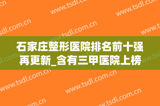 石家庄整形医院排名前十强再更新_含有三甲医院上榜_附价格查询(石家庄市整形医院哪家好)