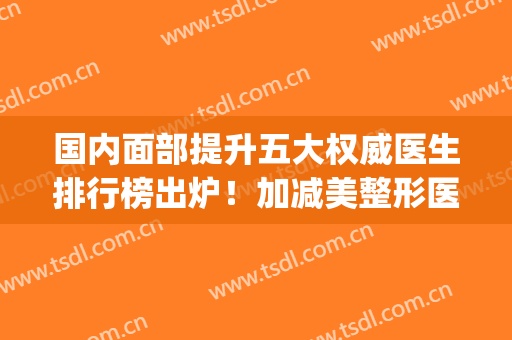 国内面部提升五大权威医生排行榜出炉！加减美整形医院穆宝安技术口碑领衔_含价格一览表