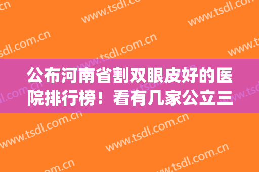 公布河南省割双眼皮好的医院排行榜！看有几家公立三甲上榜_眼整形价格表