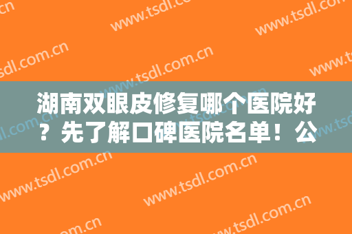 湖南双眼皮修复哪个医院好？先了解口碑医院名单！公立整形科位居榜首