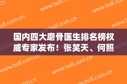 国内四大磨骨医生排名榜权威专家发布！张笑天、何照华技术实力领衔_手术价格在线查询