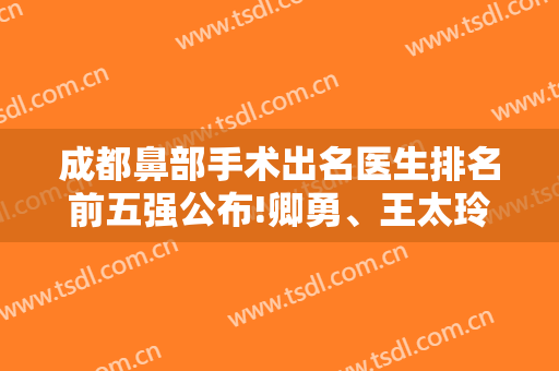 成都鼻部手术出名医生排名前五强公布!卿勇、王太玲、邓东伟等擅长风格多样价格美丽