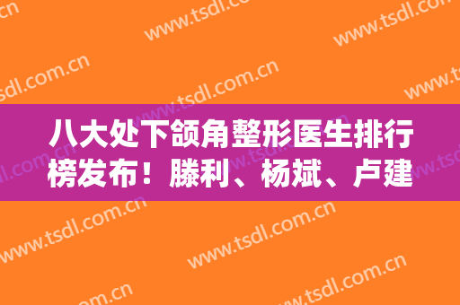 八大处下颌角整形医生排行榜发布！滕利、杨斌、卢建建口碑技术领衔~(八大处杨斌下颌角案例)
