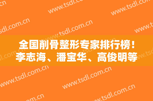 全国削骨整形专家排行榜！李志海、潘宝华、高俊明等牛逼大佬凭高口碑实力登榜
