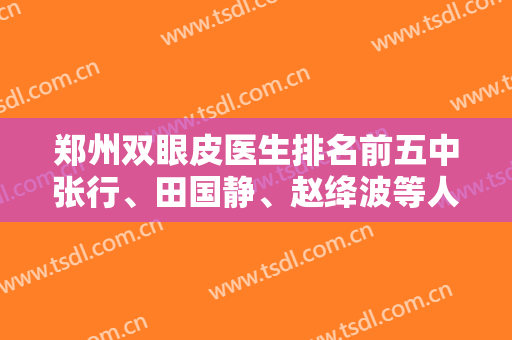 郑州双眼皮医生排名前五中张行、田国静、赵绛波等人口碑、价格表、案例图汇总分享