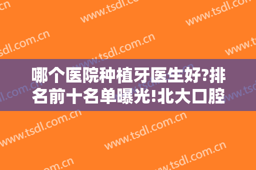哪个医院种植牙医生好?排名前十名单曝光!北大口腔医院、上海九院专家整牙价格了解