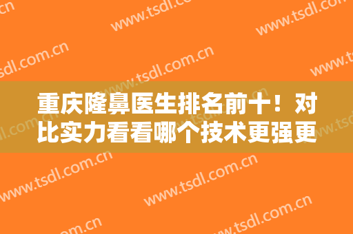 重庆隆鼻医生排名前十！对比实力看看哪个技术更强更牛？王量、党宁、曹阳等