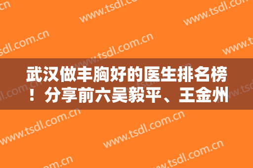 武汉做丰胸好的医生排名榜！分享前六吴毅平、王金州、徐国建等隆胸优势及价格表