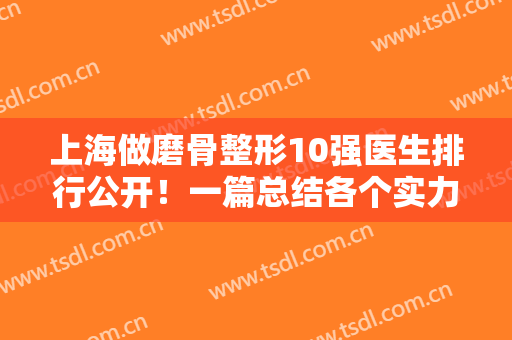 上海做磨骨整形10强医生排行公开！一篇总结各个实力专家的特色、价格和案例图
