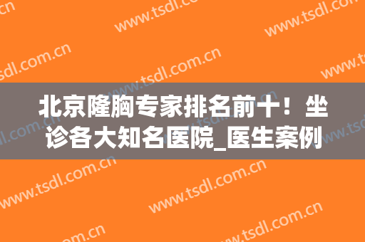 北京隆胸专家排名前十！坐诊各大知名医院_医生案例及价格公布！(北京隆胸最好的三甲医院医生)