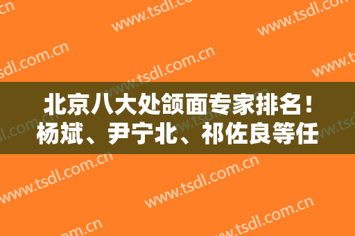 北京八大处颌面专家排名！杨斌、尹宁北、祁佐良等任你们选择！安排专家案例和价格