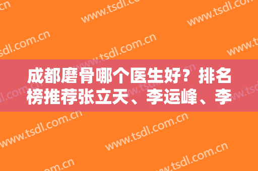 成都磨骨哪个医生好？排名榜推荐张立天、李运峰、李继华等！看案例实拍和价格