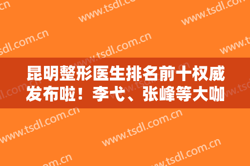 昆明整形医生排名前十权威发布啦！李弋、张峰等大咖口碑领衔~隆鼻价格查收！