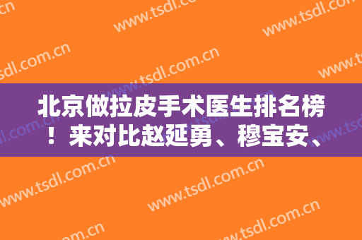北京做拉皮手术医生排名榜！来对比赵延勇、穆宝安、杨大平等名医案例、价格谁更好
