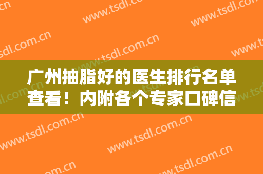 广州抽脂好的医生排行名单查看！内附各个专家口碑信息、案例和价格详情
