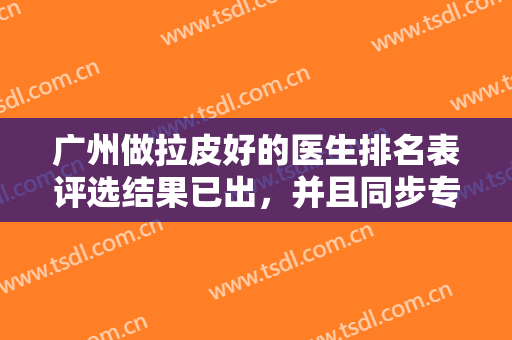 广州做拉皮好的医生排名表评选结果已出，并且同步专家案例及价格表让你了解