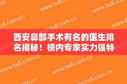 西安鼻部手术有名的医生排名揭秘！榜内专家实力强特色各有所不同，送价格收费对比