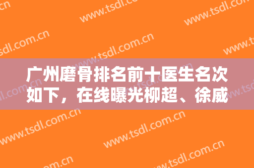 广州磨骨排名前十医生名次如下，在线曝光柳超、徐威强等实力专家收费价目表
