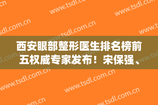 西安眼部整形医生排名榜前五权威专家发布！宋保强、舒茂国、马显杰实力入围_附价格表参考