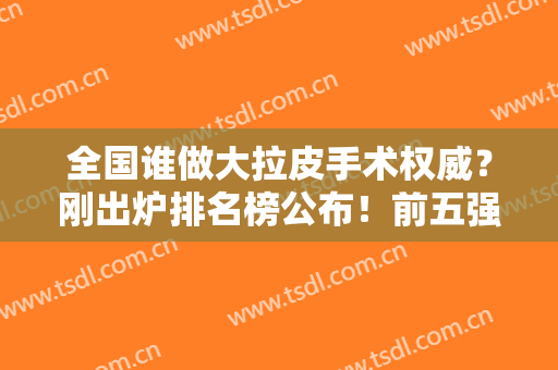 全国谁做大拉皮手术权威？刚出炉排名榜公布！前五强由穆宝安、祝颂松、张立天等蝉联