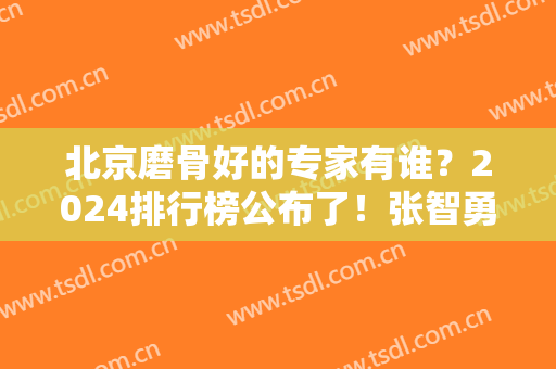 北京磨骨好的专家有谁？2024排行榜公布了！张智勇、祁佐良等八大处医生占大头