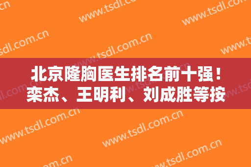 北京隆胸医生排名前十强！栾杰、王明利、刘成胜等按顺序争输赢！案例价格附上！