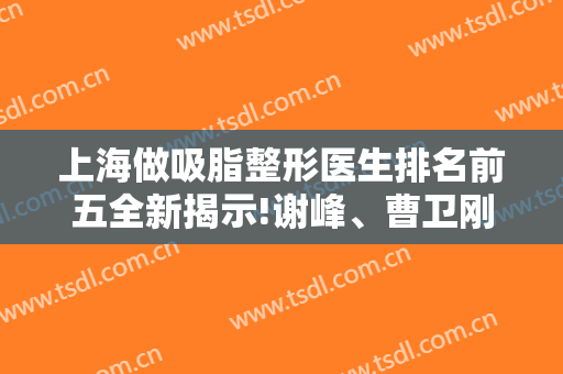 上海做吸脂整形医生排名前五全新揭示!谢峰、曹卫刚、宋建星等实操案例图和价格表送你