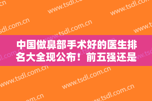 中国做鼻部手术好的医生排名大全现公布！前五强还是由王军、刘彦军、李劲良等人蝉联