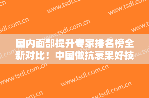 国内面部提升专家排名榜全新对比！中国做抗衰果好技术高医生全都收集了
