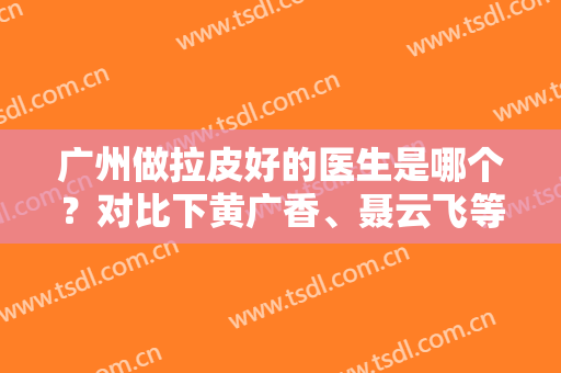 广州做拉皮好的医生是哪个？对比下黄广香、聂云飞等排名五强，含果图和价格整理