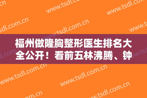 福州做隆胸整形医生排名大全公开！看前五林沸腾、钟波、察鹏飞等综合分析