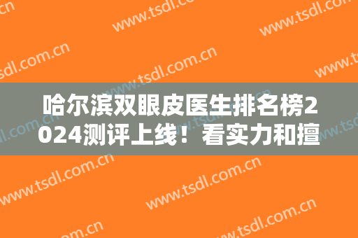 哈尔滨双眼皮医生排名榜2024测评上线！看实力和擅长风格找到心意专家！