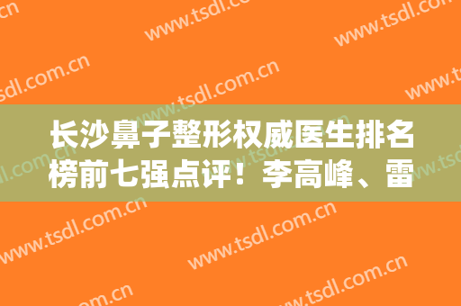 长沙鼻子整形权威医生排名榜前七强点评！李高峰、雷少榕、李源海口碑入围_隆鼻价格免费查
