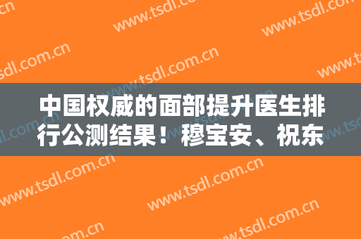 中国权威的面部提升医生排行公测结果！穆宝安、祝东升、李晓东荣登前三强