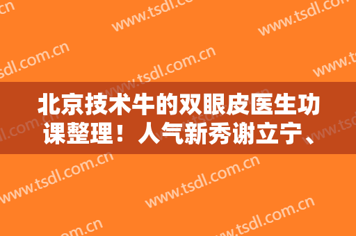 北京技术牛的双眼皮医生功课整理！人气新秀谢立宁、王博谦、于晓波等*登榜