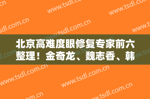 北京高难度眼修复专家前六整理！金奇龙、魏志香、韩新鸣等带案例及价格表对比