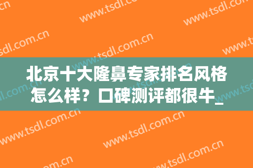 北京十大隆鼻专家排名风格怎么样？口碑测评都很牛_刘彦军、巫文云等一一细数！