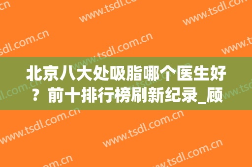 北京八大处吸脂哪个医生好？前十排行榜刷新纪录_顾云鹏、李发成、韩雪峰等！