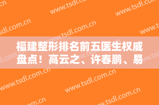 福建整形排名前五医生权威盘点！高云之、许春鹏、易朝华口碑领衔前三甲