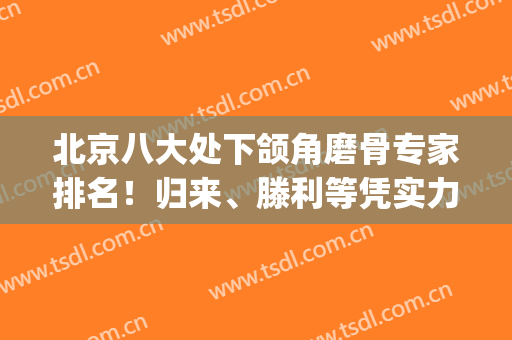 北京八大处下颌角磨骨专家排名！归来、滕利等凭实力带头_给出真人案例和价格