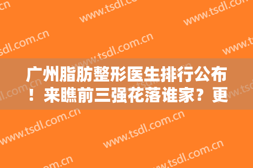 广州脂肪整形医生排行公布！来瞧前三强花落谁家？更有案例图、价目明细