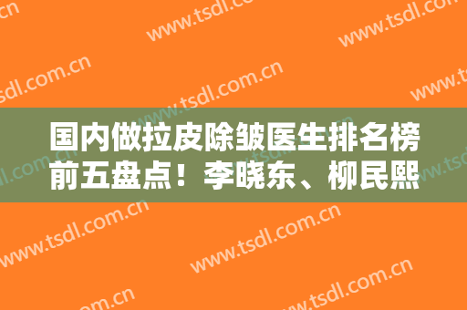 国内做拉皮除皱医生排名榜前五盘点！李晓东、柳民熙、黄寅守等权威上榜，附价格